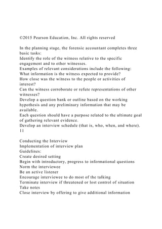 ©2015 Pearson Education, Inc. All rights reserved
In the planning stage, the forensic accountant completes three
basic tasks:
Identify the role of the witness relative to the specific
engagement and to other witnesses.
Examples of relevant considerations include the following:
What information is the witness expected to provide?
How close was the witness to the people or activities of
interest?
Can the witness corroborate or refute representations of other
witnesses?
Develop a question bank or outline based on the working
hypothesis and any preliminary information that may be
available.
Each question should have a purpose related to the ultimate goal
of gathering relevant evidence.
Develop an interview schedule (that is, who, when, and where).
11
Conducting the Interview
Implementation of interview plan
Guidelines:
Create desired setting
Begin with introductory, progress to informational questions
Norm the interviewee
Be an active listener
Encourage interviewee to do most of the talking
Terminate interview if threatened or lost control of situation
Take notes
Close interview by offering to give additional information
 