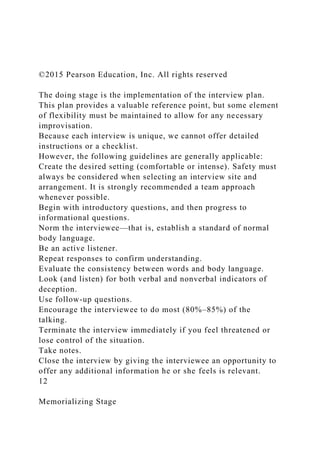 ©2015 Pearson Education, Inc. All rights reserved
The doing stage is the implementation of the interview plan.
This plan provides a valuable reference point, but some element
of flexibility must be maintained to allow for any necessary
improvisation.
Because each interview is unique, we cannot offer detailed
instructions or a checklist.
However, the following guidelines are generally applicable:
Create the desired setting (comfortable or intense). Safety must
always be considered when selecting an interview site and
arrangement. It is strongly recommended a team approach
whenever possible.
Begin with introductory questions, and then progress to
informational questions.
Norm the interviewee—that is, establish a standard of normal
body language.
Be an active listener.
Repeat responses to confirm understanding.
Evaluate the consistency between words and body language.
Look (and listen) for both verbal and nonverbal indicators of
deception.
Use follow-up questions.
Encourage the interviewee to do most (80%–85%) of the
talking.
Terminate the interview immediately if you feel threatened or
lose control of the situation.
Take notes.
Close the interview by giving the interviewee an opportunity to
offer any additional information he or she feels is relevant.
12
Memorializing Stage
 