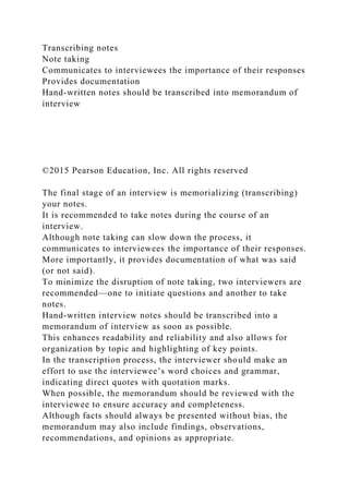 Transcribing notes
Note taking
Communicates to interviewees the importance of their responses
Provides documentation
Hand-written notes should be transcribed into memorandum of
interview
©2015 Pearson Education, Inc. All rights reserved
The final stage of an interview is memorializing (transcribing)
your notes.
It is recommended to take notes during the course of an
interview.
Although note taking can slow down the process, it
communicates to interviewees the importance of their responses.
More importantly, it provides documentation of what was said
(or not said).
To minimize the disruption of note taking, two interviewers are
recommended—one to initiate questions and another to take
notes.
Hand-written interview notes should be transcribed into a
memorandum of interview as soon as possible.
This enhances readability and reliability and also allows for
organization by topic and highlighting of key points.
In the transcription process, the interviewer should make an
effort to use the interviewee’s word choices and grammar,
indicating direct quotes with quotation marks.
When possible, the memorandum should be reviewed with the
interviewee to ensure accuracy and completeness.
Although facts should always be presented without bias, the
memorandum may also include findings, observations,
recommendations, and opinions as appropriate.
 