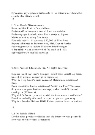 Of course, any content attributable to the interviewer should be
clearly identified as such.
13
U.S. vs Ronda Nixon- events
Bank notifies Pruitt of unpaid loan
Pruitt notifies insurance co and local authorities
Pruitt engages forensic acct- limits scope to 1 year
Nixon admits to using firm funds
Forensic report- Nixon used $80,000 of firm funds
Report submitted to insurance co, FBI, Dep of Justice
Federal grand jury indicts Nixon on fraud charges
4 day trial- Nixon convicted of fed theft of $100k
Sentenced to 54 months in prison
©2015 Pearson Education, Inc. All rights reserved
Discuss Pruitt law firm’s business- small town ,small law firm,
trusted by people, conservative reputation
What is Greg Pruitt’s main concern? Maintain reputation of
firm.
Does conviction hurt reputation of Pruitt Law Firm? Yes were
they careless, poor business managers who couldn’t control
employees (IC issues)
Why didn’t Pruitt try to settle with the insurance co and Nixon?
Fraud so probably felt need to report to police right away.
Why involve the FBI and DOJ? Embezzlement is a criminal act.
14
U.S. vs Ronda Nixon
Do the notes provide evidence that the interview was planned?
How was the interview structured?
 