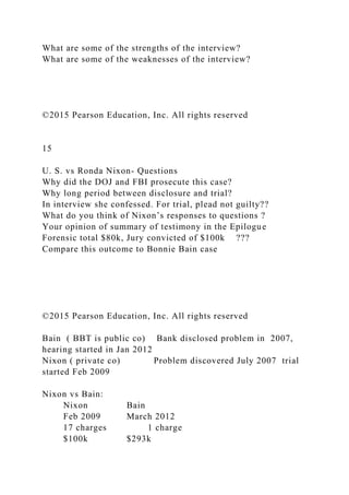 What are some of the strengths of the interview?
What are some of the weaknesses of the interview?
©2015 Pearson Education, Inc. All rights reserved
15
U. S. vs Ronda Nixon- Questions
Why did the DOJ and FBI prosecute this case?
Why long period between disclosure and trial?
In interview she confessed. For trial, plead not guilty??
What do you think of Nixon’s responses to questions ?
Your opinion of summary of testimony in the Epilogue
Forensic total $80k, Jury convicted of $100k ???
Compare this outcome to Bonnie Bain case
©2015 Pearson Education, Inc. All rights reserved
Bain ( BBT is public co) Bank disclosed problem in 2007,
hearing started in Jan 2012
Nixon ( private co) Problem discovered July 2007 trial
started Feb 2009
Nixon vs Bain:
Nixon Bain
Feb 2009 March 2012
17 charges 1 charge
$100k $293k
 