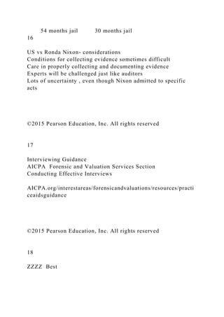 54 months jail 30 months jail
16
US vs Ronda Nixon- considerations
Conditions for collecting evidence sometimes difficult
Care in properly collecting and documenting evidence
Experts will be challenged just like auditors
Lots of uncertainty , even though Nixon admitted to specific
acts
©2015 Pearson Education, Inc. All rights reserved
17
Interviewing Guidance
AICPA Forensic and Valuation Services Section
Conducting Effective Interviews
AICPA.org/interestareas/forensicandvaluations/resources/practi
ceaidsguidance
©2015 Pearson Education, Inc. All rights reserved
18
ZZZZ Best
 