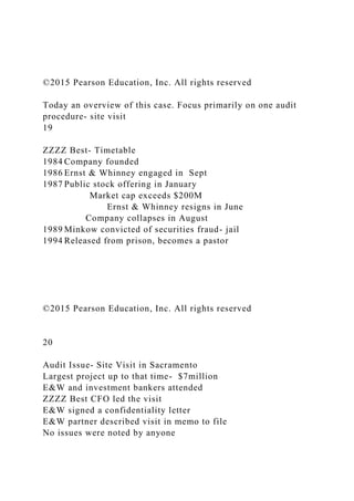 ©2015 Pearson Education, Inc. All rights reserved
Today an overview of this case. Focus primarily on one audit
procedure- site visit
19
ZZZZ Best- Timetable
1984 Company founded
1986 Ernst & Whinney engaged in Sept
1987 Public stock offering in January
Market cap exceeds $200M
Ernst & Whinney resigns in June
Company collapses in August
1989 Minkow convicted of securities fraud- jail
1994 Released from prison, becomes a pastor
©2015 Pearson Education, Inc. All rights reserved
20
Audit Issue- Site Visit in Sacramento
Largest project up to that time- $7million
E&W and investment bankers attended
ZZZZ Best CFO led the visit
E&W signed a confidentiality letter
E&W partner described visit in memo to file
No issues were noted by anyone
 