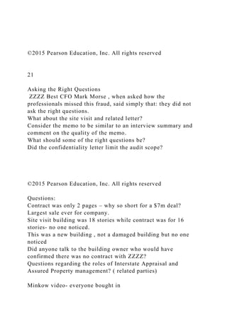 ©2015 Pearson Education, Inc. All rights reserved
21
Asking the Right Questions
ZZZZ Best CFO Mark Morse , when asked how the
professionals missed this fraud, said simply that: they did not
ask the right questions.
What about the site visit and related letter?
Consider the memo to be similar to an interview summary and
comment on the quality of the memo.
What should some of the right questions be?
Did the confidentiality letter limit the audit scope?
©2015 Pearson Education, Inc. All rights reserved
Questions:
Contract was only 2 pages – why so short for a $7m deal?
Largest sale ever for company.
Site visit building was 18 stories while contract was for 16
stories- no one noticed.
This was a new building , not a damaged building but no one
noticed
Did anyone talk to the building owner who would have
confirmed there was no contract with ZZZZ?
Questions regarding the roles of Interstate Appraisal and
Assured Property management? ( related parties)
Minkow video- everyone bought in
 
