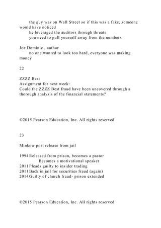 the guy was on Wall Street so if this was a fake, someone
would have noticed
he leveraged the auditors through threats
you need to pull yourself away from the numbers
Joe Dominic , author
no one wanted to look too hard, everyone was making
money
22
ZZZZ Best
Assignment for next week:
Could the ZZZZ Best fraud have been uncovered through a
thorough analysis of the financial statements?
©2015 Pearson Education, Inc. All rights reserved
23
Minkow post release from jail
1994 Released from prison, becomes a pastor
Becomes a motivational speaker
2011 Pleads guilty to insider trading
2011 Back in jail for securities fraud (again)
2014 Guilty of church fraud- prison extended
©2015 Pearson Education, Inc. All rights reserved
 