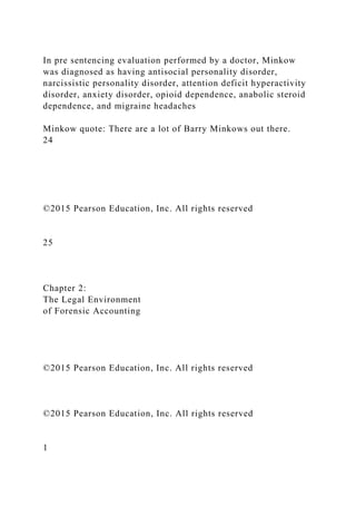 In pre sentencing evaluation performed by a doctor, Minkow
was diagnosed as having antisocial personality disorder,
narcissistic personality disorder, attention deficit hyperactivity
disorder, anxiety disorder, opioid dependence, anabolic steroid
dependence, and migraine headaches
Minkow quote: There are a lot of Barry Minkows out there.
24
©2015 Pearson Education, Inc. All rights reserved
25
Chapter 2:
The Legal Environment
of Forensic Accounting
©2015 Pearson Education, Inc. All rights reserved
©2015 Pearson Education, Inc. All rights reserved
1
 
