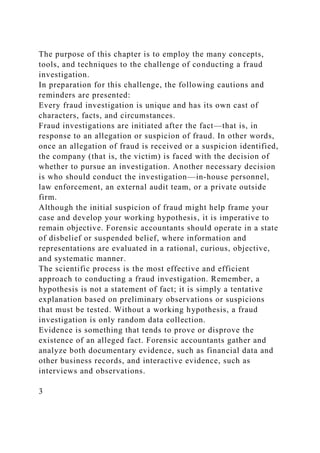 The purpose of this chapter is to employ the many concepts,
tools, and techniques to the challenge of conducting a fraud
investigation.
In preparation for this challenge, the following cautions and
reminders are presented:
Every fraud investigation is unique and has its own cast of
characters, facts, and circumstances.
Fraud investigations are initiated after the fact—that is, in
response to an allegation or suspicion of fraud. In other words,
once an allegation of fraud is received or a suspicion identified,
the company (that is, the victim) is faced with the decision of
whether to pursue an investigation. Another necessary decision
is who should conduct the investigation—in-house personnel,
law enforcement, an external audit team, or a private outside
firm.
Although the initial suspicion of fraud might help frame your
case and develop your working hypothesis, it is imperative to
remain objective. Forensic accountants should operate in a state
of disbelief or suspended belief, where information and
representations are evaluated in a rational, curious, objective,
and systematic manner.
The scientific process is the most effective and efficient
approach to conducting a fraud investigation. Remember, a
hypothesis is not a statement of fact; it is simply a tentative
explanation based on preliminary observations or suspicions
that must be tested. Without a working hypothesis, a fraud
investigation is only random data collection.
Evidence is something that tends to prove or disprove the
existence of an alleged fact. Forensic accountants gather and
analyze both documentary evidence, such as financial data and
other business records, and interactive evidence, such as
interviews and observations.
3
 