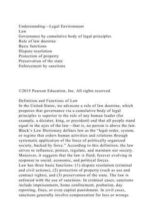 Understanding—Legal Environment
Law
Governance by cumulative body of legal principles
Rule of law doctrine
Basic functions
Dispute resolution
Protection of property
Preservation of the state
Enforcement by sanctions
©2015 Pearson Education, Inc. All rights reserved
Definition and Functions of Law
In the United States, we advocate a rule of law doctrine, which
proposes that governance via a cumulative body of legal
principles is superior to the rule of any human leader (for
example, a dictator, king, or president) and that all people stand
equal in the eyes of the law—that is, no person is above the law.
Black’s Law Dictionary defines law as the “legal order, system,
or regime that orders human activities and relations through
systematic application of the force of politically organized
society, backed by force.” According to this definition, the law
serves to influence, protect, regulate, and maintain our society.
Moreover, it suggests that the law is fluid, forever evolving in
response to social, economic, and political forces.
Law has three basic functions: (1) dispute resolution (criminal
and civil actions), (2) protection of property (such as use and
contract rights), and (3) preservation of the state. The law is
enforced with the use of sanctions. In criminal cases, sanctions
include imprisonment, home confinement, probation, day
reporting, fines, or even capital punishment. In civil cases,
sanctions generally involve compensation for loss or wrongs
 