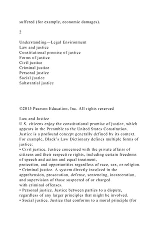 suffered (for example, economic damages).
2
Understanding—Legal Environment
Law and justice
Constitutional promise of justice
Forms of justice
Civil justice
Criminal justice
Personal justice
Social justice
Substantial justice
©2015 Pearson Education, Inc. All rights reserved
Law and Justice
U.S. citizens enjoy the constitutional promise of justice, which
appears in the Preamble to the United States Constitution.
Justice is a profound concept generally defined by its context.
For example, Black’s Law Dictionary defines multiple forms of
justice:
• Civil justice. Justice concerned with the private affairs of
citizens and their respective rights, including certain freedoms
of speech and action and equal treatment,
protection, and opportunities regardless of race, sex, or religion.
• Criminal justice. A system directly involved in the
apprehension, prosecution, defense, sentencing, incarceration,
and supervision of those suspected of or charged
with criminal offenses.
• Personal justice. Justice between parties to a dispute,
regardless of any larger principles that might be involved.
• Social justice. Justice that conforms to a moral principle (for
 