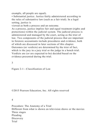 example, all people are equal).
• Substantial justice. Justice fairly administered according to
the rules of substantive law (such as a fair trial). In a legal
setting, justice is
viewed as both a process and an outcome.
As a process, justice implies fair and equal treatment (rights and
protections) within the judicial system. The judicial process is
administered and managed by the court, acting as the trier of
law. Two components of the judicial process that are important
to forensic accountants include procedures and evidence, both
of which are discussed in later sections of this chapter.
Outcomes (or verdicts) are determined by the trier of fact,
which is the jury in a jury trial or the judge in a bench trial.
Verdicts are (or are expected to be) decided based on the
evidence presented during the trial.
3
Figure 2-1—Classification of Law
©2015 Pearson Education, Inc. All rights reserved
4
Procedure: The Anatomy of a Trial
Different from what is shown on television shows or the movies
Three stages
Pleading
Discovery
Trial
 