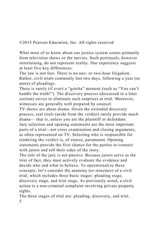 ©2015 Pearson Education, Inc. All rights reserved
What most of us know about our justice system comes primarily
from television shows or the movies. Such portrayals, however
entertaining, do not represent reality. Our experience suggests
at least five key differences:
The law is not fast. There is no one- or two-hour litigation.
Rather, civil trials commonly last two days, following a year (or
more) of pleadings.
There is rarely (if ever) a “gotcha” moment (such as “You can’t
handle the truth!”). The discovery process (discussed in a later
section) serves to eliminate such surprises at trial. Moreover,
witnesses are generally well prepared by counsel.
TV shows are about drama. Given the extended discovery
process, real trials (aside from the verdict) rarely provide much
drama— that is, unless you are the plaintiff or defendant.
Jury selection and opening statements are the most important
parts of a trial—not cross examination and closing arguments,
as often represented on TV. Selecting who is responsible for
rendering the verdict is, of course, paramount. Opening
statements provide the first chance for the parties to connect
with jurors and tell their sides of the story.
The role of the jury is not passive. Because jurors serve as the
trier of fact, they must actively evaluate the evidence and
decide who and what to believe. To operationalize these
concepts, let’s consider the anatomy (or structure) of a civil
trial, which includes three basic stages: pleading stage,
discovery stage, and trial stage. As previously noted, a civil
action is a non-criminal complaint involving private property
rights.
The three stages of trial are: pleading, discovery, and trial.
5
 