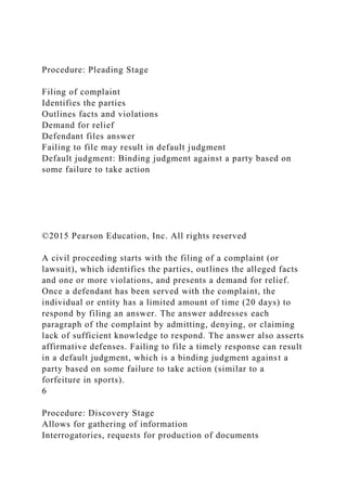 Procedure: Pleading Stage
Filing of complaint
Identifies the parties
Outlines facts and violations
Demand for relief
Defendant files answer
Failing to file may result in default judgment
Default judgment: Binding judgment against a party based on
some failure to take action
©2015 Pearson Education, Inc. All rights reserved
A civil proceeding starts with the filing of a complaint (or
lawsuit), which identifies the parties, outlines the alleged facts
and one or more violations, and presents a demand for relief.
Once a defendant has been served with the complaint, the
individual or entity has a limited amount of time (20 days) to
respond by filing an answer. The answer addresses each
paragraph of the complaint by admitting, denying, or claiming
lack of sufficient knowledge to respond. The answer also asserts
affirmative defenses. Failing to file a timely response can result
in a default judgment, which is a binding judgment against a
party based on some failure to take action (similar to a
forfeiture in sports).
6
Procedure: Discovery Stage
Allows for gathering of information
Interrogatories, requests for production of documents
 