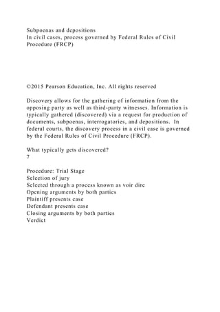 Subpoenas and depositions
In civil cases, process governed by Federal Rules of Civil
Procedure (FRCP)
©2015 Pearson Education, Inc. All rights reserved
Discovery allows for the gathering of information from the
opposing party as well as third-party witnesses. Information is
typically gathered (discovered) via a request for production of
documents, subpoenas, interrogatories, and depositions. In
federal courts, the discovery process in a civil case is governed
by the Federal Rules of Civil Procedure (FRCP).
What typically gets discovered?
7
Procedure: Trial Stage
Selection of jury
Selected through a process known as voir dire
Opening arguments by both parties
Plaintiff presents case
Defendant presents case
Closing arguments by both parties
Verdict
 