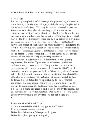 ©2015 Pearson Education, Inc. All rights reserved
Trial Stage
Following completion of discovery, the proceeding advances to
the trial stage. In the case of a jury trial, this stage begins with
the selection of a jury. The jury is selected through a process
known as voir dire, wherein the judge and the attorneys
question prospective jurors about their backgrounds and beliefs.
As previously emphasized, the selection of the jury is a critical
part of the trial. Generally, there are twelve jurors in a criminal
case and six in a civil case. These individuals collectively
serve as the trier of fact, with the responsibility of rendering the
verdict. Following jury selection, the attorneys for both parties
make their opening arguments (statements). The first to present
is the plaintiff, whose opening statement serves to outline its
theory of the case and any supporting evidence.
The plaintiff is followed by the defendant. After opening
arguments, the plaintiff presents its witnesses, which the
defendant may cross-examine. The plaintiff continues the
presentation of its case (known as the “case in chief”) until
complete. A similar process is then followed by the defendant.
After the defendant completes its presentation, the plaintiff is
afforded an opportunity for rebuttal witnesses, which is then
followed by the defendant’s opportunity for sub-rebuttal
witnesses. Closing arguments are the last opportunity for the
parties to summarize the testimony and highlight key points
Following closing arguments and instructions by the judge, the
case proceeds to jury deliberation. During this time, the jurors
collectively evaluate the evidence to render a verdict.
8
Structure of a Criminal Case
Criminal complaint with investigator’s affidavit
First appearance—arraignment
Defendant informed of charges and rights
Defendant pleas guilty or not guilty
 