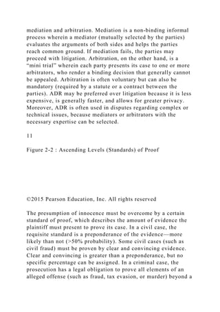 mediation and arbitration. Mediation is a non-binding informal
process wherein a mediator (mutually selected by the parties)
evaluates the arguments of both sides and helps the parties
reach common ground. If mediation fails, the parties may
proceed with litigation. Arbitration, on the other hand, is a
“mini trial” wherein each party presents its case to one or more
arbitrators, who render a binding decision that generally cannot
be appealed. Arbitration is often voluntary but can also be
mandatory (required by a statute or a contract between the
parties). ADR may be preferred over litigation because it is less
expensive, is generally faster, and allows for greater privacy.
Moreover, ADR is often used in disputes regarding complex or
technical issues, because mediators or arbitrators with the
necessary expertise can be selected.
11
Figure 2-2 : Ascending Levels (Standards) of Proof
©2015 Pearson Education, Inc. All rights reserved
The presumption of innocence must be overcome by a certain
standard of proof, which describes the amount of evidence the
plaintiff must present to prove its case. In a civil case, the
requisite standard is a preponderance of the evidence—more
likely than not (>50% probability). Some civil cases (such as
civil fraud) must be proven by clear and convincing evidence.
Clear and convincing is greater than a preponderance, but no
specific percentage can be assigned. In a criminal case, the
prosecution has a legal obligation to prove all elements of an
alleged offense (such as fraud, tax evasion, or murder) beyond a
 