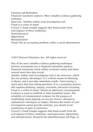 Cautions and Reminders
Financial statements analysis: Most valuable evidence-gathering
technique
Interview: Another widely used investigation tool
Fraud is a crime of intent
Cressey’s fraud triangle suggests that fraud results from
convergence of three conditions:
Need (pressure)
Opportunity
Rationalization
Fraud: Not an accounting problem, rather a social phenomenon
©2015 Pearson Education, Inc. All rights reserved
One of the most valuable evidence-gathering techniques
forensic accountants use is financial statements analysis.
Financial statements rarely reflect economic reality and often
conceal more than they reveal.
Another widely used investigation tool is the interview, which
has two primary advantages: It is a direct means of obtaining
evidence, and it provides immediate results. Interviewing is
much more than just asking questions. It is a systematic process
that requires planning, staging, execution, and active listening.
Fraud is a crime of intent. Absent an admission, circumstantial
evidence is used to establish or infer fraudulent intent. The
reliability of circumstantial evidence for the purpose of
establishing intent depends on two key factors: alternative
explanations and degree of impact. Because the results of your
investigation cannot provide certainty, you should avoid
conclusions of guilt or innocence.
Cressey’s fraud triangle suggests that fraud results from the
convergence of three conditions: need (pressure), opportunity,
and rationalization. Research has identified many red flags, or
 
