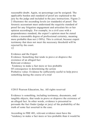 reasonable doubt. Again, no percentage can be assigned. The
applicable burden and standard of proof are explained to the
jury by the judge and included in the jury instructions. Figure 2-
2 illustrates the ascending levels (or standards) of proof. The
forensic accountant must understand the requisite standard of
proof for any litigation engagement and articulate his or her
opinion accordingly. For example, in a civil case with a
preponderance standard, the expert’s opinion must be stated
within a reasonable degree of professional certainty, meaning
more probable than not (>50%). This is critical, because expert
testimony that does not meet the necessary threshold will be
rejected by the court.
12
Evidence and the Expert
Evidence: Something that tends to prove or disprove the
existence of an alleged fact
Relevant evidence
Tendency to make a fact more or less probable
Of consequence in determining the action
Probative value: Evidence be sufficiently useful to help prove
something during the course of a trial
©2015 Pearson Education, Inc. All rights reserved
Evidence is something, including testimony, documents, and
tangible objects, that tends to prove or disprove the existence of
an alleged fact. In other words, evidence is presented to
persuade the fact finder (judge or jury) of the probability of the
truth of some fact asserted in the case.
According to FRE 401, relevant evidence must have the
“tendency to make a fact more or less probable than it would be
 