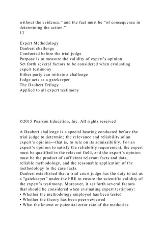 without the evidence,” and the fact must be “of consequence in
determining the action.”
13
Expert Methodology
Daubert challenge
Conducted before the trial judge
Purpose is to measure the validity of expert’s opinion
Set forth several factors to be considered when evaluating
expert testimony
Either party can initiate a challenge
Judge acts as a gatekeeper
The Daubert Trilogy
Applied to all expert testimony
©2015 Pearson Education, Inc. All rights reserved
A Daubert challenge is a special hearing conducted before the
trial judge to determine the relevance and reliability of an
expert’s opinion—that is, to rule on its admissibility. For an
expert’s opinion to satisfy the reliability requirement, the expert
must be qualified in the relevant field, and the expert’s opinion
must be the product of sufficient relevant facts and data,
reliable methodology, and the reasonable application of the
methodology to the case facts.
Daubert established that a trial court judge has the duty to act as
a “gatekeeper” under the FRE to ensure the scientific validity of
the expert’s testimony. Moreover, it set forth several factors
that should be considered when evaluating expert testimony:
• Whether the methodology employed has been tested
• Whether the theory has been peer-reviewed
• What the known or potential error rate of the method is
 
