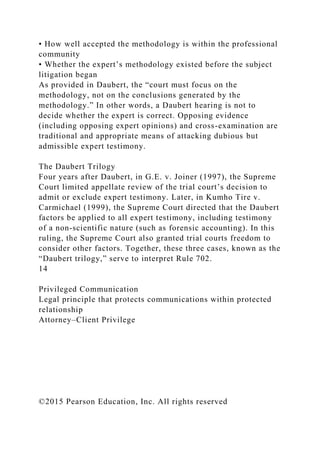 • How well accepted the methodology is within the professional
community
• Whether the expert’s methodology existed before the subject
litigation began
As provided in Daubert, the “court must focus on the
methodology, not on the conclusions generated by the
methodology.” In other words, a Daubert hearing is not to
decide whether the expert is correct. Opposing evidence
(including opposing expert opinions) and cross-examination are
traditional and appropriate means of attacking dubious but
admissible expert testimony.
The Daubert Trilogy
Four years after Daubert, in G.E. v. Joiner (1997), the Supreme
Court limited appellate review of the trial court’s decision to
admit or exclude expert testimony. Later, in Kumho Tire v.
Carmichael (1999), the Supreme Court directed that the Daubert
factors be applied to all expert testimony, including testimony
of a non-scientific nature (such as forensic accounting). In this
ruling, the Supreme Court also granted trial courts freedom to
consider other factors. Together, these three cases, known as the
“Daubert trilogy,” serve to interpret Rule 702.
14
Privileged Communication
Legal principle that protects communications within protected
relationship
Attorney–Client Privilege
©2015 Pearson Education, Inc. All rights reserved
 