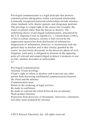 Privileged communication is a legal principle that protects
communications taking place within a protected relationship.
Commonly recognized protected relationships include attorney–
client, husband–wife, doctor–patient, and clergyman–penitent.
The privilege is a legal right of the source (for example, the
client or patient rather than the lawyer or doctor). The
underlying theory of privileged communication, articulated by
the U.S. Supreme Court in Upjohn Co. v. United States (1981),
is that in certain instances, society is best served by the
suppression (protection from disclosure) of information.
Suppression of information, however, is inconsistent with the
general duty to disclose and is thus closely guarded by the
courts. As previously discussed, in the discovery phase of civil
litigation, each party is obligated to disclose to the opposing
party all relevant and nonprivileged evidence it proposes to use
at trial, whether favorable or unfavorable.
15
Privileged Communication
Attorney–Client privilege
Client’s right to refuse to disclose and to prevent any other
person from disclosing confidential communications between
the client and the attorney
Communication must
Relate to the rendering of legal services
Be made in confidence
Be made to a person the client believed was an attorney
Work product doctrine
Protection from discovery of documents, interviews, statements,
and other items prepared by attorney
©2015 Pearson Education, Inc. All rights reserved
 