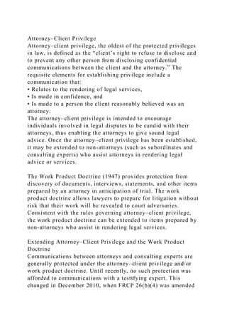 Attorney–Client Privilege
Attorney–client privilege, the oldest of the protected privileges
in law, is defined as the “client’s right to refuse to disclose and
to prevent any other person from disclosing confidential
communications between the client and the attorney.” The
requisite elements for establishing privilege include a
communication that:
• Relates to the rendering of legal services,
• Is made in confidence, and
• Is made to a person the client reasonably believed was an
attorney.
The attorney–client privilege is intended to encourage
individuals involved in legal disputes to be candid with their
attorneys, thus enabling the attorneys to give sound legal
advice. Once the attorney–client privilege has been established,
it may be extended to non-attorneys (such as subordinates and
consulting experts) who assist attorneys in rendering legal
advice or services.
The Work Product Doctrine (1947) provides protection from
discovery of documents, interviews, statements, and other items
prepared by an attorney in anticipation of trial. The work
product doctrine allows lawyers to prepare for litigation without
risk that their work will be revealed to court adversaries.
Consistent with the rules governing attorney–client privilege,
the work product doctrine can be extended to items prepared by
non-attorneys who assist in rendering legal services.
Extending Attorney–Client Privilege and the Work Product
Doctrine
Communications between attorneys and consulting experts are
generally protected under the attorney–client privilege and/or
work product doctrine. Until recently, no such protection was
afforded to communications with a testifying expert. This
changed in December 2010, when FRCP 26(b)(4) was amended
 
