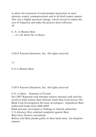 to allow the extension of work product protection to most
attorney–expert communications and to all draft expert reports.
This was a highly practical change, which served to reduce the
cost of litigation and make the process more efficient.
16
U. S. vs Bonnie Bain
…..it’s all about the evidence
©2015 Pearson Education, Inc. All rights reserved
17
U S vs Bonnie Bain
©2015 Pearson Education, Inc. All rights reserved
U.S. vs Bain- Summary of Events
Oct 2007 Regional cash manager notices unusual cash activity-
involves bank analyst then Internal Audit then Corp Invest. Div
Bank Corp Investigation Division investigates , hypothesis Bain
embezzled funds from 2000-2005
Bank presents investigative findings to federal authorities
U S Attorney files criminal complaint against Bain
Bain hires forensic accountant
Before trial Bain pleads guilty to false bank entry but disputes
amount
 