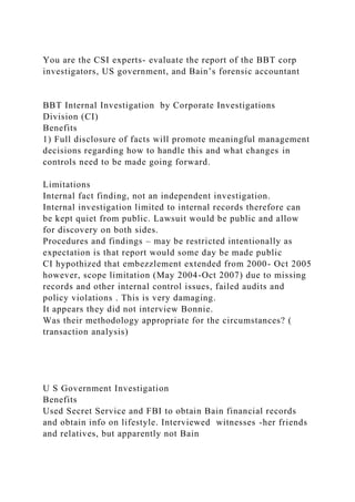 You are the CSI experts- evaluate the report of the BBT corp
investigators, US government, and Bain’s forensic accountant
BBT Internal Investigation by Corporate Investigations
Division (CI)
Benefits
1) Full disclosure of facts will promote meaningful management
decisions regarding how to handle this and what changes in
controls need to be made going forward.
Limitations
Internal fact finding, not an independent investigation.
Internal investigation limited to internal records therefore can
be kept quiet from public. Lawsuit would be public and allow
for discovery on both sides.
Procedures and findings – may be restricted intentionally as
expectation is that report would some day be made public
CI hypothized that embezzlement extended from 2000- Oct 2005
however, scope limitation (May 2004-Oct 2007) due to missing
records and other internal control issues, failed audits and
policy violations . This is very damaging.
It appears they did not interview Bonnie.
Was their methodology appropriate for the circumstances? (
transaction analysis)
U S Government Investigation
Benefits
Used Secret Service and FBI to obtain Bain financial records
and obtain info on lifestyle. Interviewed witnesses -her friends
and relatives, but apparently not Bain
 