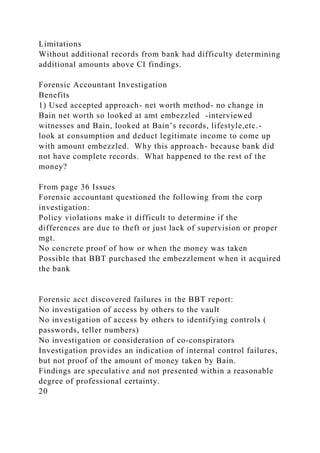 Limitations
Without additional records from bank had difficulty determining
additional amounts above CI findings.
Forensic Accountant Investigation
Benefits
1) Used accepted approach- net worth method- no change in
Bain net worth so looked at amt embezzled -interviewed
witnesses and Bain, looked at Bain’s records, lifestyle,etc.-
look at consumption and deduct legitimate income to come up
with amount embezzled. Why this approach- because bank did
not have complete records. What happened to the rest of the
money?
From page 36 Issues
Forensic accountant questioned the following from the corp
investigation:
Policy violations make it difficult to determine if the
differences are due to theft or just lack of supervision or proper
mgt.
No concrete proof of how or when the money was taken
Possible that BBT purchased the embezzlement when it acquired
the bank
Forensic acct discovered failures in the BBT report:
No investigation of access by others to the vault
No investigation of access by others to identifying controls (
passwords, teller numbers)
No investigation or consideration of co-conspirators
Investigation provides an indication of internal control failures,
but not proof of the amount of money taken by Bain.
Findings are speculative and not presented within a reasonable
degree of professional certainty.
20
 