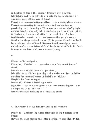 indicators of fraud, that support Cressey’s framework.
Identifying red flags helps to evaluate the reasonableness of
suspicions and allegations of fraud.
Fraud is not an accounting problem—it is a social phenomenon.
Forensic accounting is rooted in law and economics, not
psychology or criminology. Thus, our interest in “why” people
commit fraud, especially when conducting a fraud investigation,
is explanatory (cause and effect), not predictive. Applying
traditional economic theory, we propose that people commit
fraud when the perceived reward ($) is greater than the probable
loss—the calculus of fraud. Because fraud investigators are
called in after a suspicion of fraud has been identified, the focus
is who, when, how, and how much—not why.
4
Phase I of Investigation
Phase I(a): Confirm the reasonableness of the suspicions of
fraud
Review case profile presented previously
Identify ten conditions (red flags) that either confirm or fail to
confirm the reasonableness of Smith’s suspicions
Employ the fraud triangle
Phase I(b): Create a fraud hypothesis
Hypothesis: An educated guess about how something works or
an explanation for an event
Exercise critical thinking and reasoning skills
©2015 Pearson Education, Inc. All rights reserved
Phase I(a): Confirm the Reasonableness of the Suspicions of
Fraud
Review the case profile presented previously, and identify ten
 