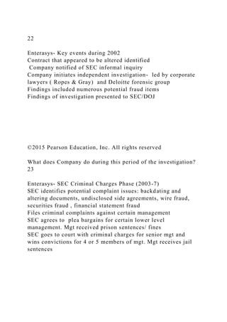 22
Enterasys- Key events during 2002
Contract that appeared to be altered identified
Company notified of SEC informal inquiry
Company initiates independent investigation- led by corporate
lawyers ( Ropes & Gray) and Deloitte forensic group
Findings included numerous potential fraud items
Findings of investigation presented to SEC/DOJ
©2015 Pearson Education, Inc. All rights reserved
What does Company do during this period of the investigation?
23
Enterasys- SEC Criminal Charges Phase (2003-7)
SEC identifies potential complaint issues: backdating and
altering documents, undisclosed side agreements, wire fraud,
securities fraud , financial statement fraud
Files criminal complaints against certain management
SEC agrees to plea bargains for certain lower level
management. Mgt received prison sentences/ fines
SEC goes to court with criminal charges for senior mgt and
wins convictions for 4 or 5 members of mgt. Mgt receives jail
sentences
 
