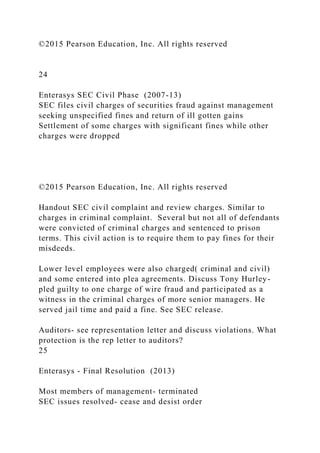©2015 Pearson Education, Inc. All rights reserved
24
Enterasys SEC Civil Phase (2007-13)
SEC files civil charges of securities fraud against management
seeking unspecified fines and return of ill gotten gains
Settlement of some charges with significant fines while other
charges were dropped
©2015 Pearson Education, Inc. All rights reserved
Handout SEC civil complaint and review charges. Similar to
charges in criminal complaint. Several but not all of defendants
were convicted of criminal charges and sentenced to prison
terms. This civil action is to require them to pay fines for their
misdeeds.
Lower level employees were also charged( criminal and civil)
and some entered into plea agreements. Discuss Tony Hurley-
pled guilty to one charge of wire fraud and participated as a
witness in the criminal charges of more senior managers. He
served jail time and paid a fine. See SEC release.
Auditors- see representation letter and discuss violations. What
protection is the rep letter to auditors?
25
Enterasys - Final Resolution (2013)
Most members of management- terminated
SEC issues resolved- cease and desist order
 