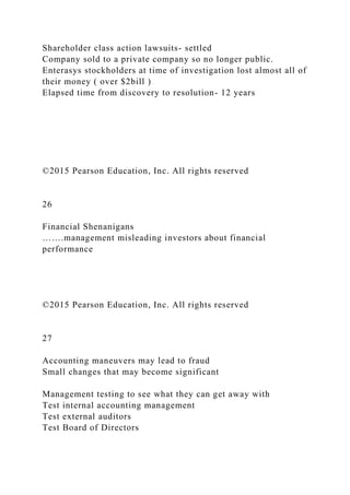 Shareholder class action lawsuits- settled
Company sold to a private company so no longer public.
Enterasys stockholders at time of investigation lost almost all of
their money ( over $2bill )
Elapsed time from discovery to resolution- 12 years
©2015 Pearson Education, Inc. All rights reserved
26
Financial Shenanigans
…….management misleading investors about financial
performance
©2015 Pearson Education, Inc. All rights reserved
27
Accounting maneuvers may lead to fraud
Small changes that may become significant
Management testing to see what they can get away with
Test internal accounting management
Test external auditors
Test Board of Directors
 