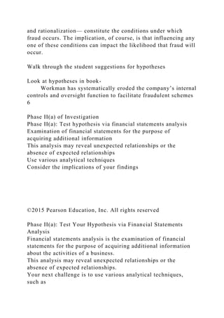 and rationalization— constitute the conditions under which
fraud occurs. The implication, of course, is that influencing any
one of these conditions can impact the likelihood that fraud will
occur.
Walk through the student suggestions for hypotheses
Look at hypotheses in book-
Workman has systematically eroded the company’s internal
controls and oversight function to facilitate fraudulent schemes
6
Phase II(a) of Investigation
Phase II(a): Test hypothesis via financial statements analysis
Examination of financial statements for the purpose of
acquiring additional information
This analysis may reveal unexpected relationships or the
absence of expected relationships
Use various analytical techniques
Consider the implications of your findings
©2015 Pearson Education, Inc. All rights reserved
Phase II(a): Test Your Hypothesis via Financial Statements
Analysis
Financial statements analysis is the examination of financial
statements for the purpose of acquiring additional information
about the activities of a business.
This analysis may reveal unexpected relationships or the
absence of expected relationships.
Your next challenge is to use various analytical techniques,
such as
 