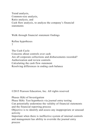 Trend analysis,
Common-size analysis,
Ratio analysis, and
Cash flow analysis, to analyze the company’s financial
statements
Walk through financial statement findings
Refine hypotheses
7
The Cash Cycle
Concerns about controls over cash
Are all corporate collections and disbursements recorded?
Authorization and review controls
Calculating the cash flow statement
Resolving differences in ending cash balance
©2015 Pearson Education, Inc. All rights reserved
Phases II(b) of Investigation
Phase II(b): Test hypothesis via journal entry testing
Can potentially undermine the validity of financial statements
and the financial reporting process
Objective is to identify and assess any inappropriate or unusual
activity
Important when there is ineffective system of internal controls
and management has ability to override the journal entry
process
 