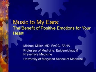 Music to My Ears: 
The Benefit of Positive Emotions for Your 
Heart 
Michael Miller, MD, FACC, FAHA 
Professor of Medicine, Epidemiology & 
Preventive Medicine 
University of Maryland School of Medicine 
 