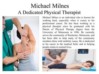 Michael Milnes
A Dedicated Physical Therapist
Michael Milnes is an individual who is known for
working hard, especially when it comes to his
professional career. He has been working as a
physical therapist since he graduated with his
Doctor of Physical Therapy degree from the
University of Minnesota in 1996. He currently
serves the community of Rochester, Minnesota, and
has been able to help many of the community
members there with mobility issues. He is dedicated
to his career in the medical field, and to helping
people return to normal lives.
 
