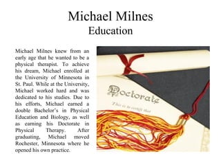Michael Milnes
Education
Michael Milnes knew from an
early age that he wanted to be a
physical therapist. To achieve
his dream, Michael enrolled at
the University of Minnesota in
St. Paul. While at the University,
Michael worked hard and was
dedicated to his studies. Due to
his efforts, Michael earned a
double Bachelor’s in Physical
Education and Biology, as well
as earning his Doctorate in
Physical Therapy. After
graduating, Michael moved
Rochester, Minnesota where he
opened his own practice.
 