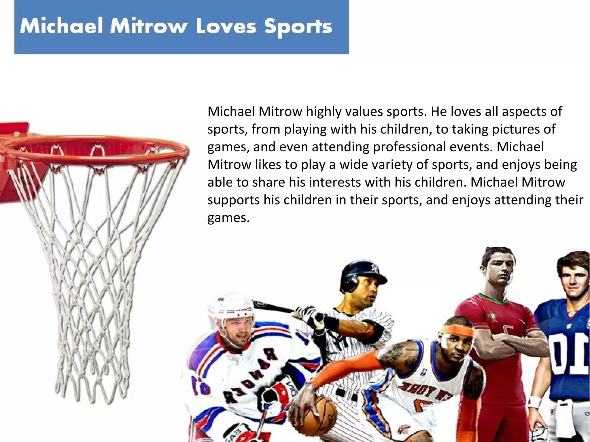 Michael Mitrow highly values sports. He loves all aspects of
sports, from playing with his children, to taking pictures of
games, and even attending professional events. Michael
Mitrow likes to play a wide variety of sports, and enjoys being
able to share his interests with his children. Michael Mitrow
supports his children in their sports, and enjoys attending their
games.

 