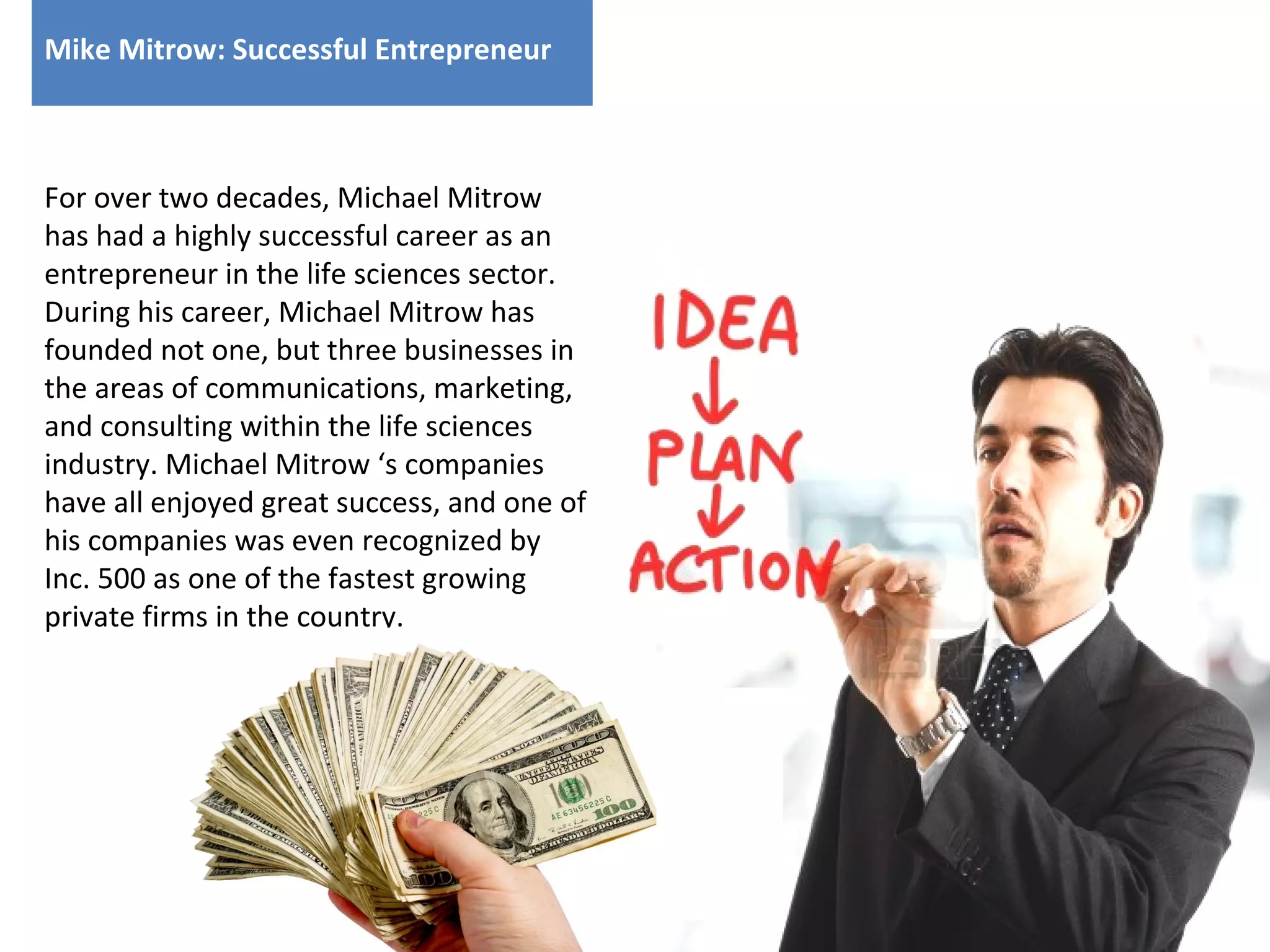 Mike Mitrow: Successful Entrepreneur

For over two decades, Michael Mitrow
has had a highly successful career as an
entrepreneur in the life sciences sector.
During his career, Michael Mitrow has
founded not one, but three businesses in
the areas of communications, marketing,
and consulting within the life sciences
industry. Michael Mitrow ‘s companies
have all enjoyed great success, and one of
his companies was even recognized by
Inc. 500 as one of the fastest growing
private firms in the country.

 
