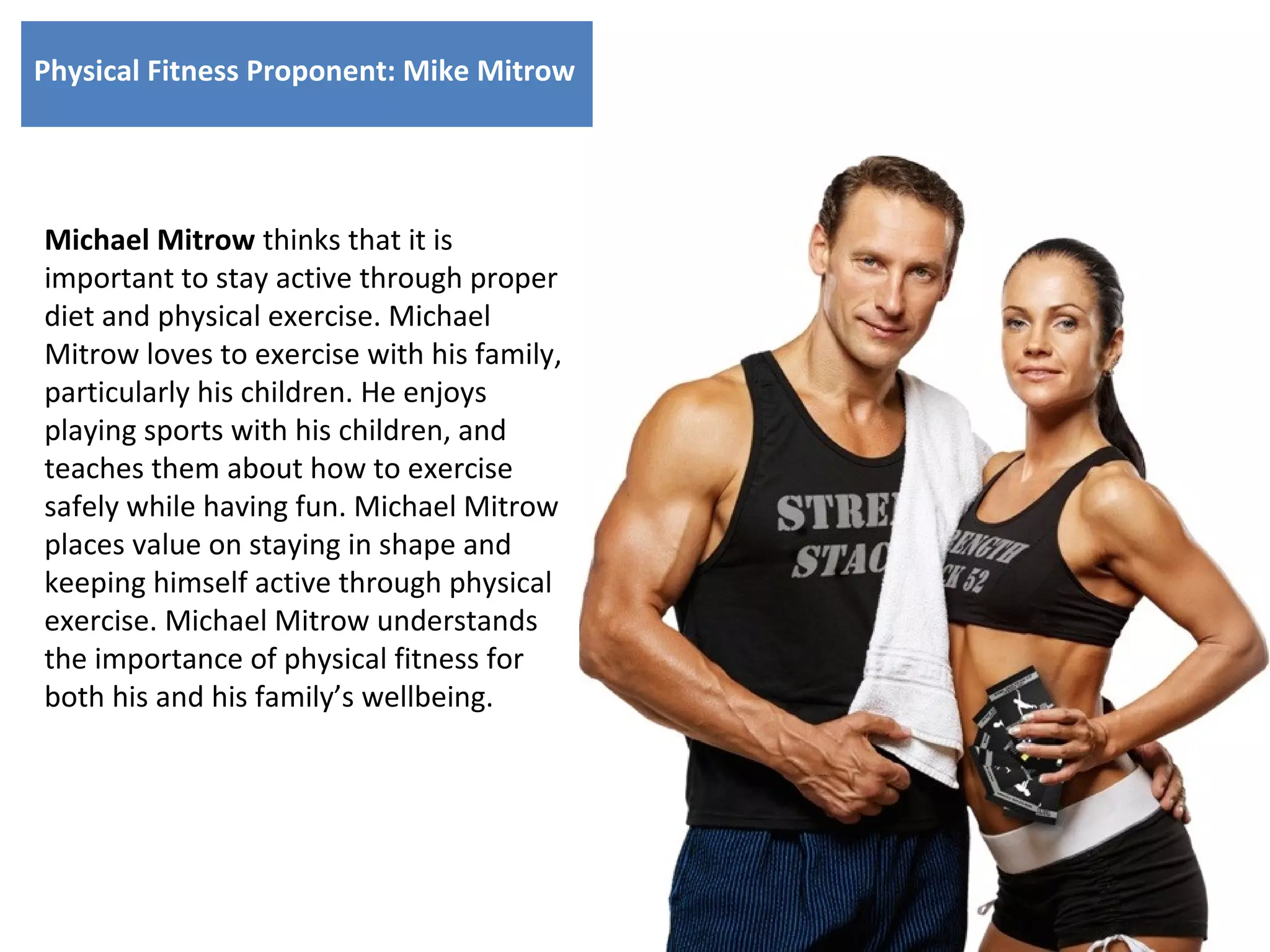 Physical Fitness Proponent: Mike Mitrow

Michael Mitrow thinks that it is
important to stay active through proper
diet and physical exercise. Michael
Mitrow loves to exercise with his family,
particularly his children. He enjoys
playing sports with his children, and
teaches them about how to exercise
safely while having fun. Michael Mitrow
places value on staying in shape and
keeping himself active through physical
exercise. Michael Mitrow understands
the importance of physical fitness for
both his and his family’s wellbeing.

 