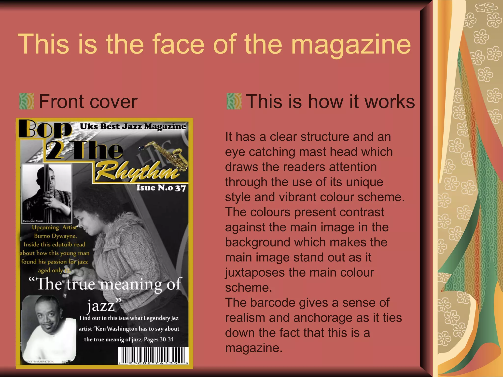 This is the face of the magazine Front cover This is how it works It has a clear structure and an eye catching mast head which draws the readers attention through the use of its unique style and vibrant colour scheme. The colours present contrast against the main image in the background which makes the main image stand out as it juxtaposes the main colour scheme. The barcode gives a sense of realism and anchorage as it ties down the fact that this is a magazine. 