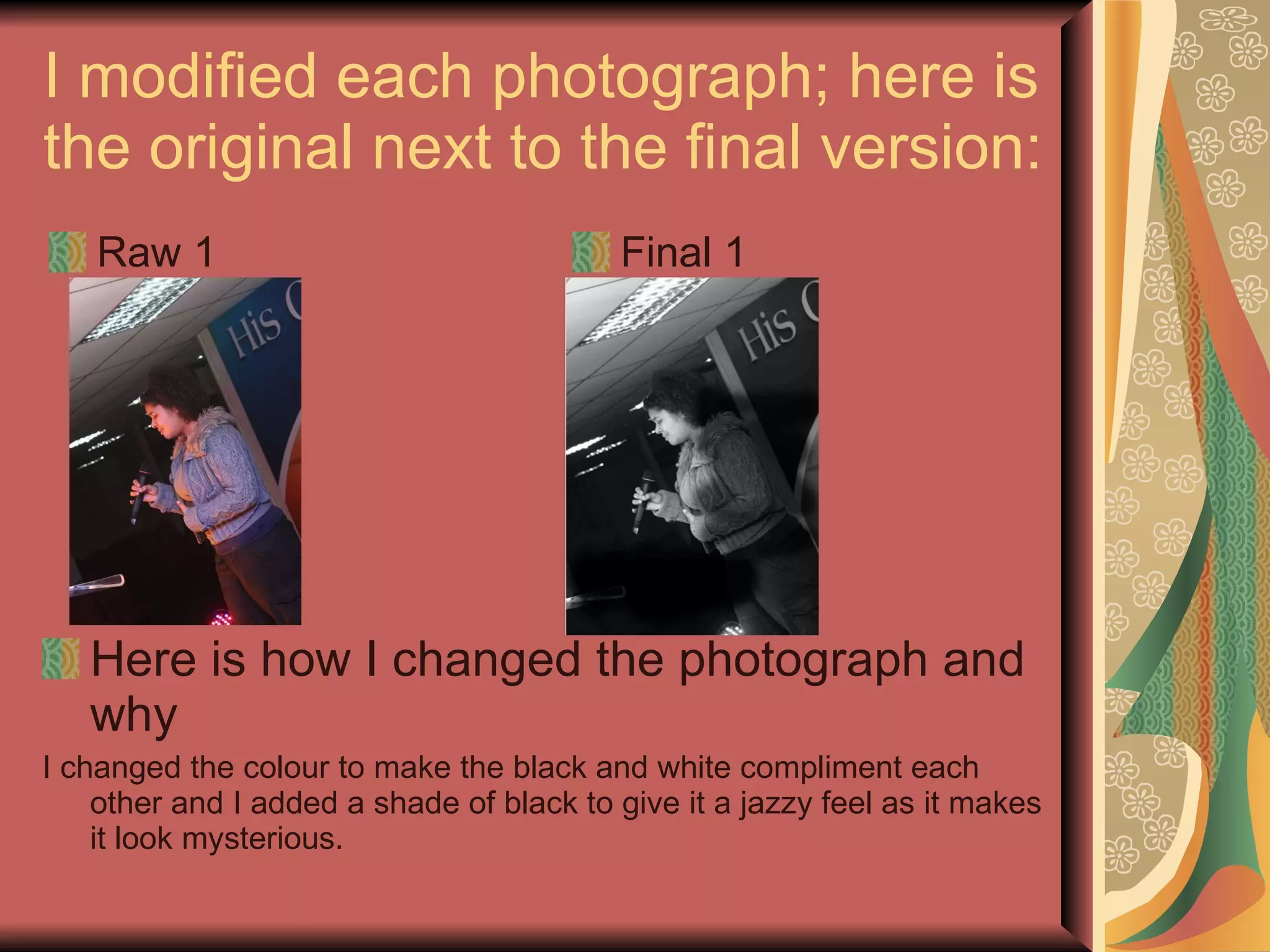 I modified each photograph; here is the original next to the final version:  Raw 1 Final 1 Here is how I changed the photograph and why I changed the colour to make the black and white compliment each other and I added a shade of black to give it a jazzy feel as it makes it look mysterious.  