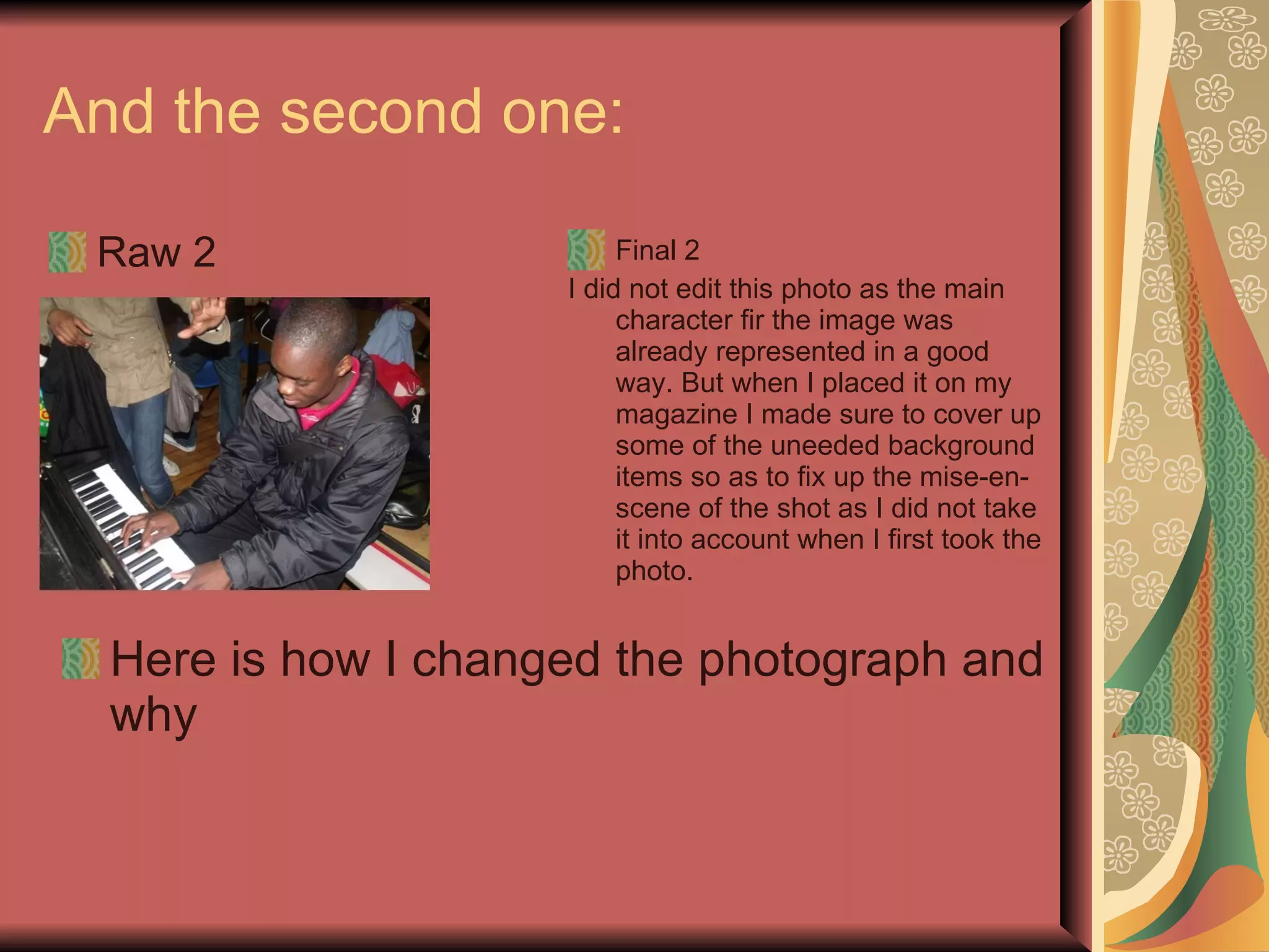 And the second one:  Raw 2 Final 2 I did not edit this photo as the main character fir the image was already represented in a good way. But when I placed it on my magazine I made sure to cover up some of the uneeded background items so as to fix up the mise-en-scene of the shot as I did not take it into account when I first took the photo. Here is how I changed the photograph and why 