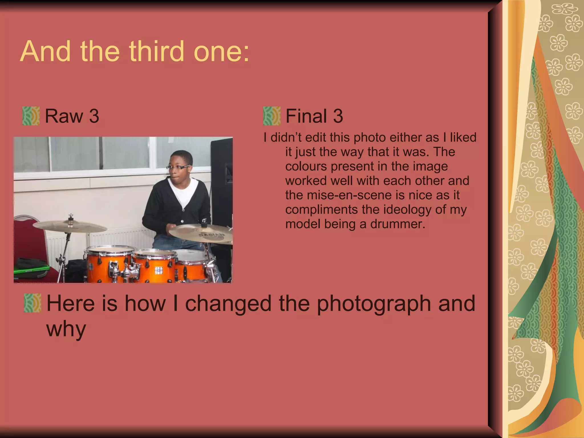 And the third one:  Raw 3 Final 3 I didn’t edit this photo either as I liked it just the way that it was. The colours present in the image worked well with each other and the mise-en-scene is nice as it compliments the ideology of my model being a drummer. Here is how I changed the photograph and why 