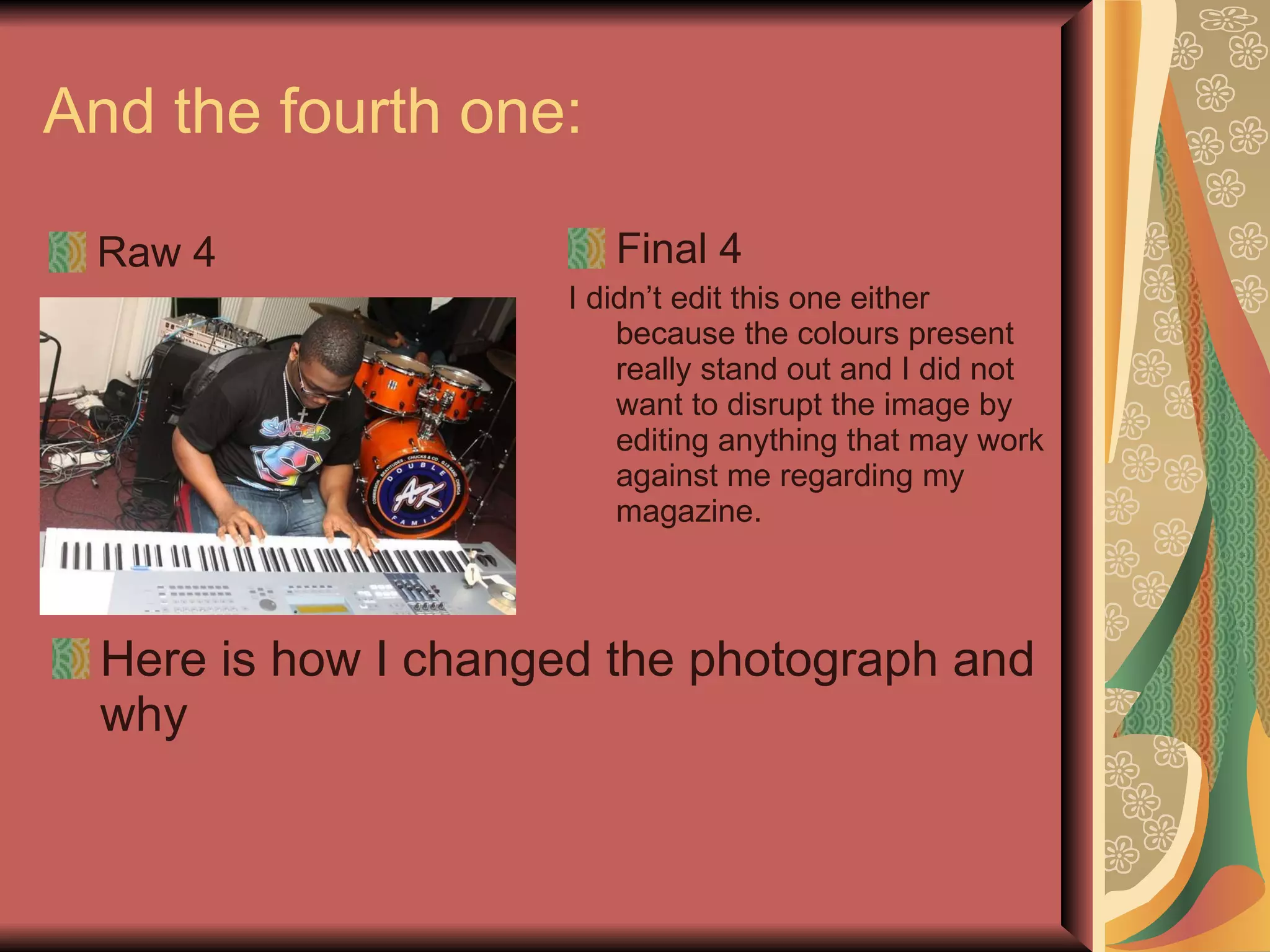 And the fourth one:  Raw 4 Final 4 I didn’t edit this one either because the colours present really stand out and I did not want to disrupt the image by editing anything that may work against me regarding my magazine.  Here is how I changed the photograph and why 