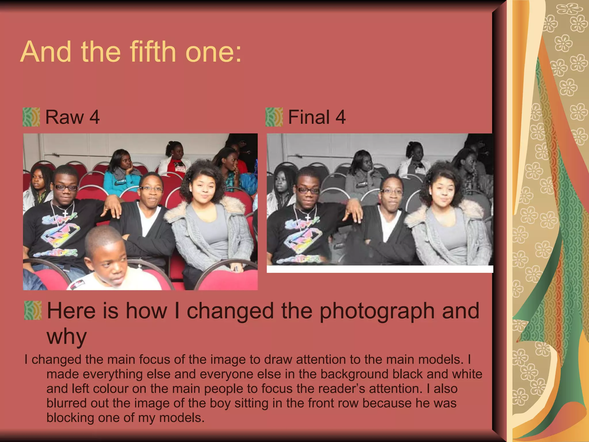And the fifth one:  Raw 4 Final 4 Here is how I changed the photograph and why I changed the main focus of the image to draw attention to the main models. I made everything else and everyone else in the background black and white and left colour on the main people to focus the reader’s attention. I also blurred out the image of the boy sitting in the front row because he was blocking one of my models. 