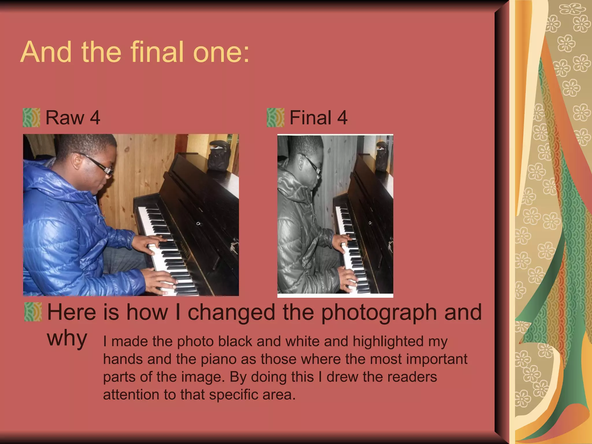 And the final one:  Raw 4 Final 4 Here is how I changed the photograph and why I made the photo black and white and highlighted my hands and the piano as those where the most important parts of the image. By doing this I drew the readers attention to that specific area. 
