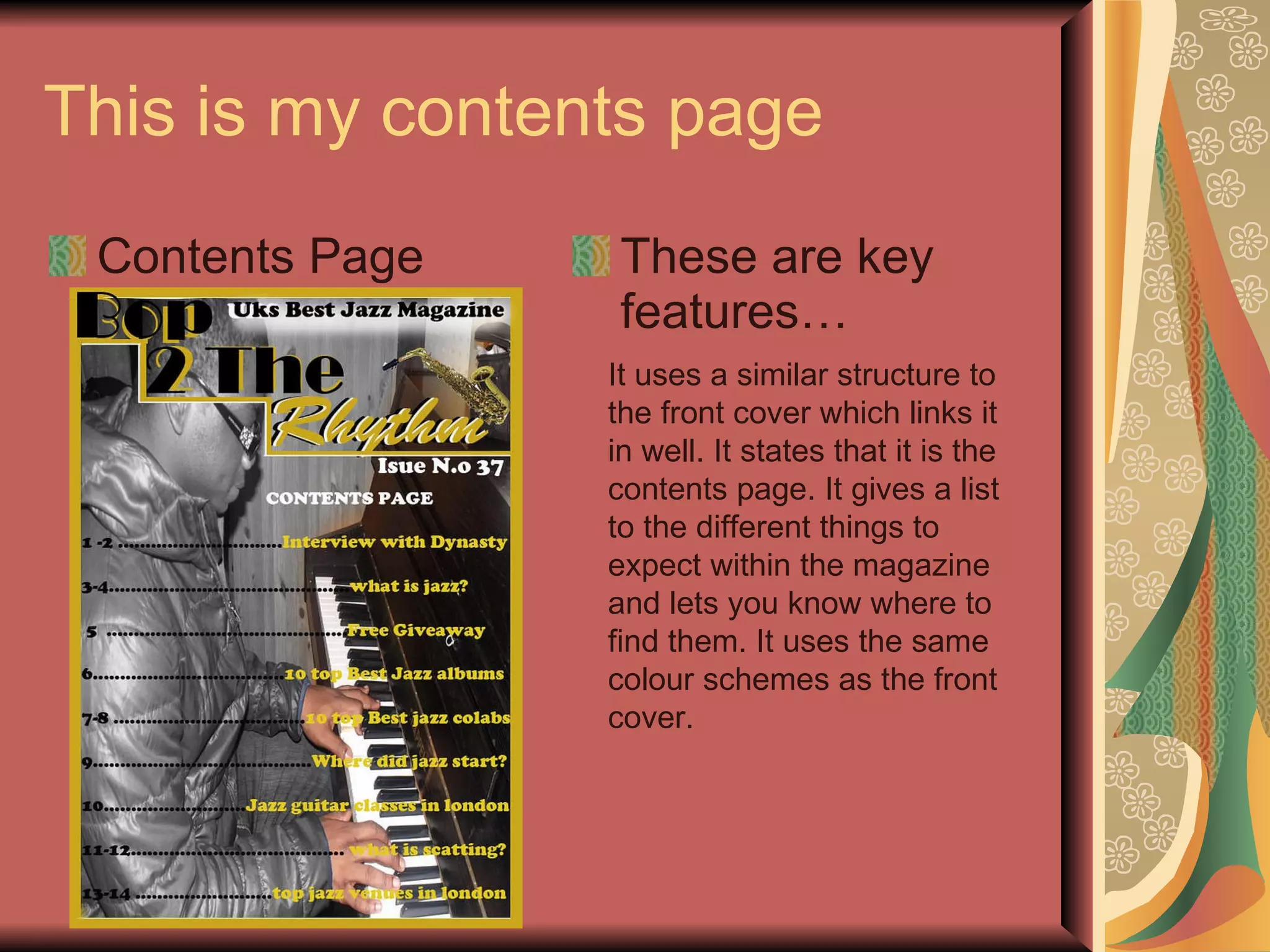 This is my contents page Contents Page These are key features… It uses a similar structure to the front cover which links it in well. It states that it is the contents page. It gives a list to the different things to expect within the magazine and lets you know where to find them. It uses the same colour schemes as the front cover. 
