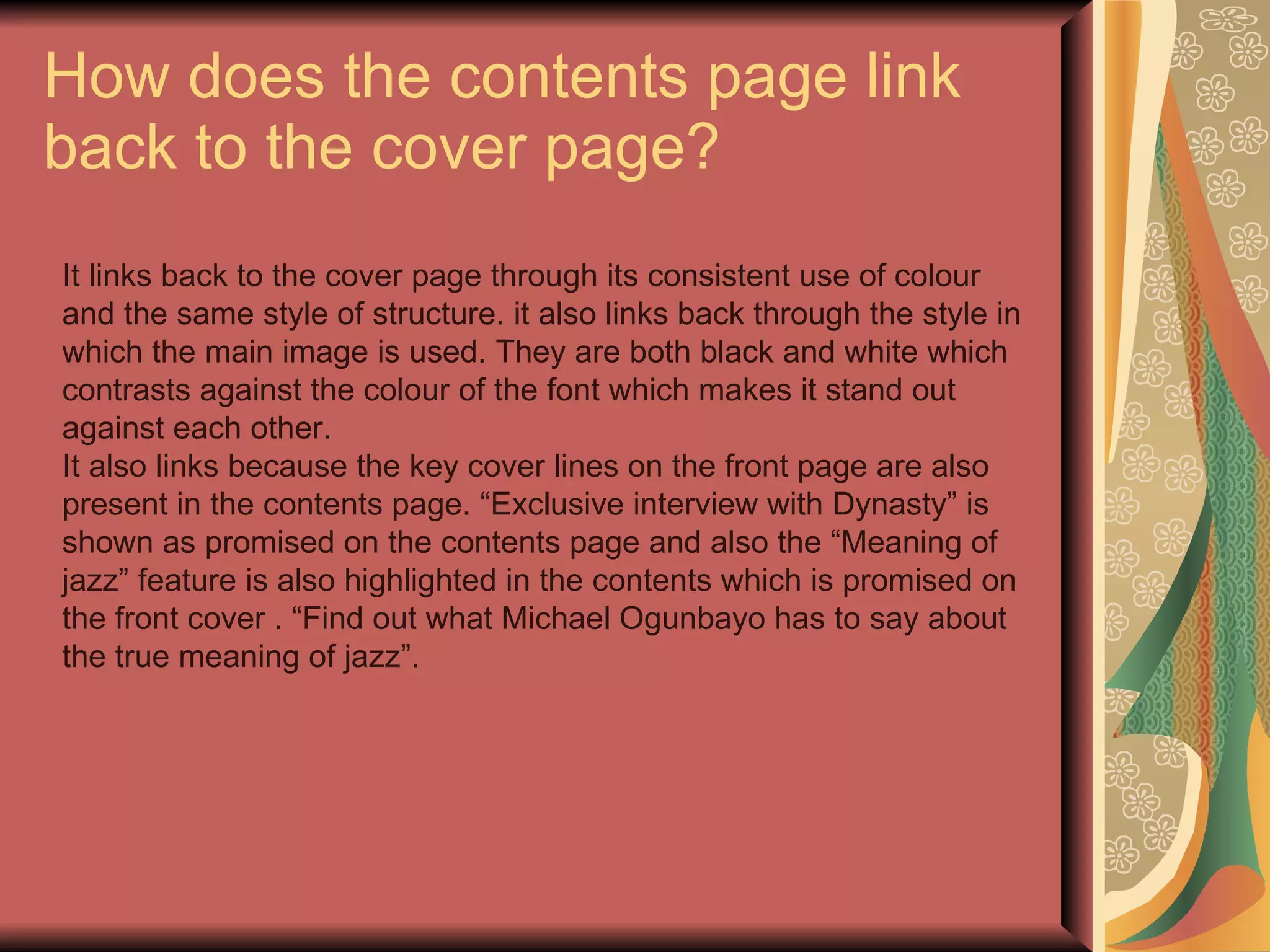 How does the contents page link back to the cover page? It links back to the cover page through its consistent use of colour and the same style of structure. it also links back through the style in which the main image is used. They are both black and white which contrasts against the colour of the font which makes it stand out against each other. It also links because the key cover lines on the front page are also present in the contents page. “Exclusive interview with Dynasty” is shown as promised on the contents page and also the “Meaning of jazz” feature is also highlighted in the contents which is promised on the front cover . “Find out what Michael Ogunbayo has to say about the true meaning of jazz”. 