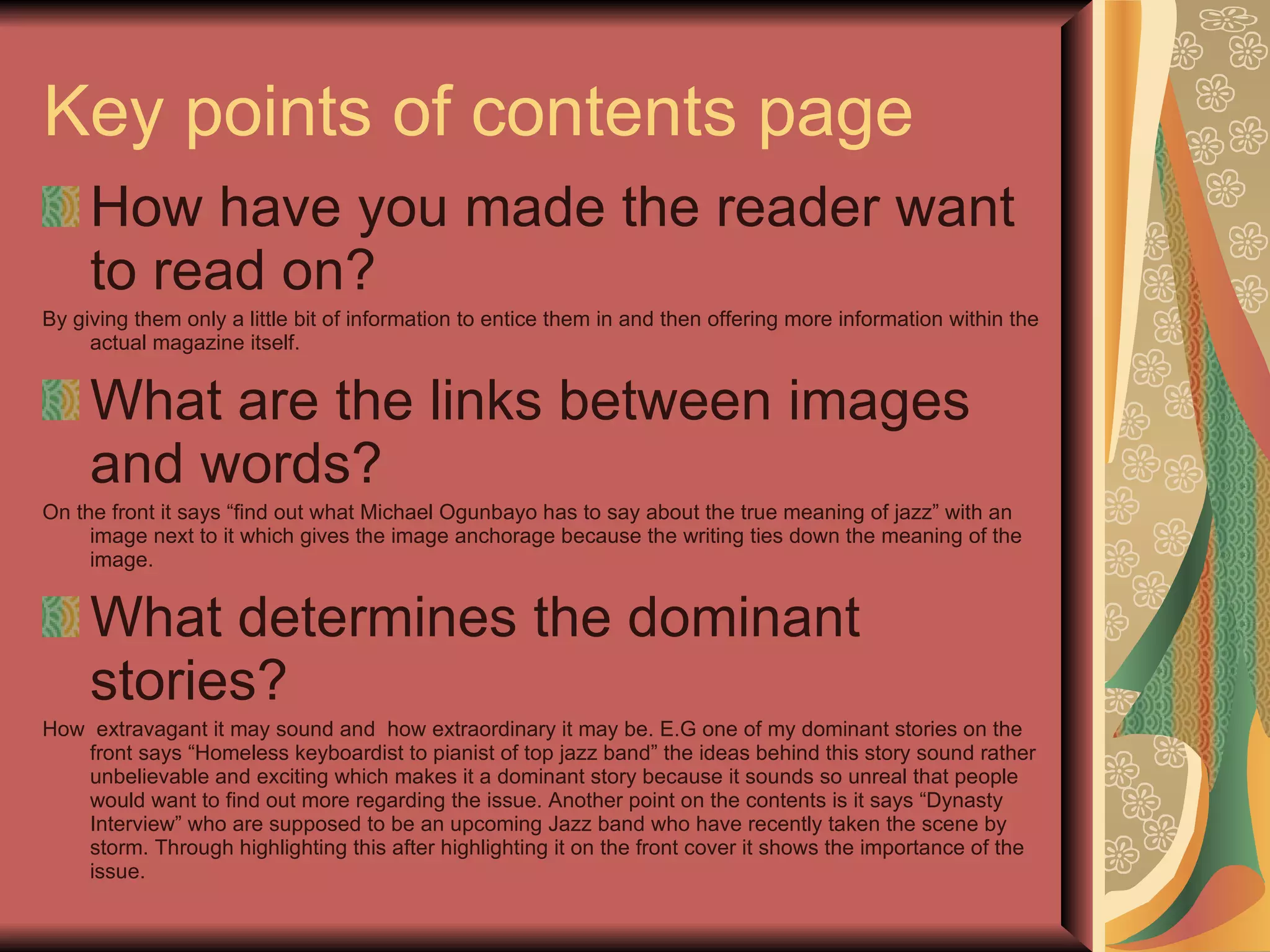 Key points of contents page  How have you made the reader want to read on? By giving them only a little bit of information to entice them in and then offering more information within the actual magazine itself. What are the links between images and words? On the front it says “find out what Michael Ogunbayo has to say about the true meaning of jazz” with an image next to it which gives the image anchorage because the writing ties down the meaning of the image. What determines the dominant stories? How  extravagant it may sound and  how extraordinary it may be. E.G one of my dominant stories on the front says “Homeless keyboardist to pianist of top jazz band” the ideas behind this story sound rather unbelievable and exciting which makes it a dominant story because it sounds so unreal that people would want to find out more regarding the issue. Another point on the contents is it says “Dynasty Interview” who are supposed to be an upcoming Jazz band who have recently taken the scene by storm. Through highlighting this after highlighting it on the front cover it shows the importance of the issue. 